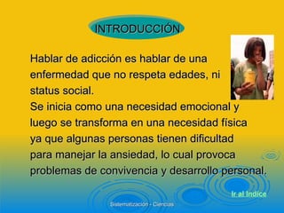 Hablar de adicción es hablar de una enfermedad que no respeta edades, ni status social. Se inicia como una necesidad emocional y luego se transforma en una necesidad física ya que algunas personas tienen dificultad para manejar la ansiedad, lo cual provoca problemas de convivencia y desarrollo personal. INTRODUCCIÓN Ir al  Indice 