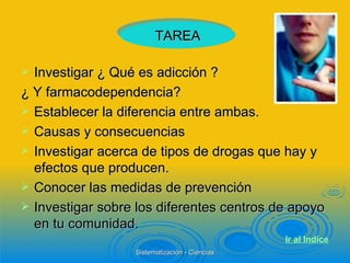 Investigar ¿ Qué es adicción ?  ¿ Y farmacodependencia? Establecer la diferencia entre ambas. Causas y consecuencias  Investigar acerca de tipos de drogas que hay y efectos que producen. Conocer las medidas de prevención Investigar sobre los diferentes centros de apoyo en tu comunidad. TAREA Ir al  Indice 