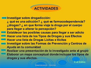 Investigar sobre drogadicción:  ¿ qué es una adicción? ¿ qué es farmacodependencia? ¿drogas? ¿ en que forma viaja la droga por el cuerpo  para llegar a alterar la percepción? Establecer las posibles causas para llegar a ser adicto Hacer una lista de los Tipos de Drogas y sus Efectos Hacer una lista de Drogas Lícitas e Ilícitas Investigar sobre las Formas de Prevención y Centros de Ayuda en tu comunidad Realizar una presentación de lo investigado ante el grupo Elaborar un mapa conceptual donde incluyas los tipos de drogas y sus efectos.   ACTIVIDADES Ir al  Indice 