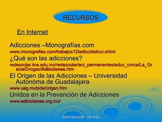 En Internet Adicciones –Monografías.com www.monografias.com/trabajos12/adicci/adicci.shtml  ¿Qué son las adicciones? redescolar.ilce.edu.mx/redescolar/act_permanentes/educ_civica/La_Gracia/Drogas/ Adicciones .htm  El Origen de las Adicciones – Universidad Autonóma de Guadalajara www.uag.mx/pda/origen.htm   Unidos en la Prevención de Adicciones www. adicciones .org.mx/  RECURSOS 