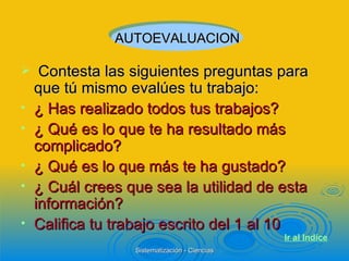 Contesta las siguientes preguntas para que tú mismo evalúes tu trabajo: ¿ Has realizado todos tus trabajos? ¿ Qué es lo que te ha resultado más complicado? ¿ Qué es lo que más te ha gustado? ¿ Cuál crees que sea la utilidad de esta información? Califica tu trabajo escrito del 1 al 10 AUTOEVALUACION Ir al  Indice 