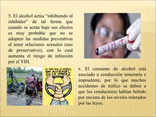 5. El alcohol actúa “inhibiendo al
inhibidor” de tal forma que
cuando se actúa bajo sus efectos
es muy probable que no se
adopten las medidas preventivas
al tener relaciones sexuales (uso
de preservativo), con lo cual
aumenta el riesgo de infección
por el VIH.
6. El consumo de alcohol está
asociado a conducción temeraria e
imprudente, por lo que muchos
accidentes de tráfico se deben a
que los conductores habían bebido
por encima de los niveles tolerados
por las leyes.
 