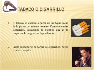 1. El tabaco se elabora a partir de las hojas secas
de la planta del mismo nombre. Contiene varias
sustancias, destacando la nicotina que es la
responsable de generar dependencia.
2. Suele consumirse en forma de cigarrillos, puros
o tabaco de pipa.
 