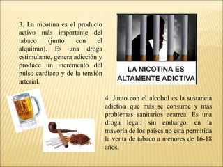 3. La nicotina es el producto
activo más importante del
tabaco (junto con el
alquitrán). Es una droga
estimulante, genera adicción y
produce un incremento del
pulso cardíaco y de la tensión
arterial.
4. Junto con el alcohol es la sustancia
adictiva que más se consume y más
problemas sanitarios acarrea. Es una
droga legal; sin embargo, en la
mayoría de los países no está permitida
la venta de tabaco a menores de 16-18
años.
 