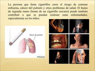 La persona que fuma cigarrillos corre el riesgo de contraer
enfisema, cáncer del pulmón y otros problemas de salud. El humo
de segunda mano (humo de un cigarrillo cercano) puede también
contribuir a que se puedan contraer estas enfermedades,
especialmente en los niños.
 