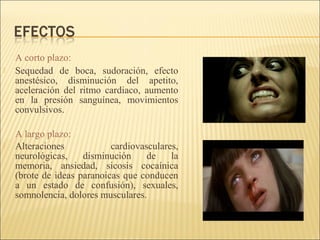 A corto plazo:
 Sequedad de boca, sudoración, efecto
anestésico, disminución del apetito,
aceleración del ritmo cardiaco, aumento
en la presión sanguínea, movimientos
convulsivos.
A largo plazo:
 Alteraciones cardiovasculares,
neurológicas, disminución de la
memoria, ansiedad, sicosis cocaínica
(brote de ideas paranoicas que conducen
a un estado de confusión), sexuales,
somnolencia, dolores musculares.
 