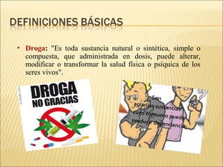• Droga: "Es toda sustancia natural o sintética, simple o
compuesta, que administrada en dosis, puede alterar,
modificar o transformar la salud física o psíquica de los
seres vivos".
 