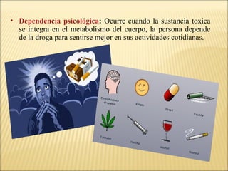 • Dependencia psicológica: Ocurre cuando la sustancia toxica
se integra en el metabolismo del cuerpo, la persona depende
de la droga para sentirse mejor en sus actividades cotidianas.
 
