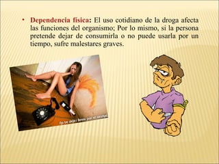 • Dependencia física: El uso cotidiano de la droga afecta
las funciones del organismo; Por lo mismo, si la persona
pretende dejar de consumirla o no puede usarla por un
tiempo, sufre malestares graves.
 