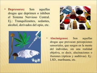 • Depresores: Son aquellas
drogas que deprimen o inhiben
el Sistema Nervioso Central.
Ej.: Tranquilizantes, sedantes,
alcohol, derivados del opio, etc.
• Alucinógenos: Son aquellas
drogas que provocan percepciones
sensoriales, que surgen en la mente
del individuo, sin una realidad
objetiva, es decir, alucinaciones o
ilusiones (ópticas y auditivas). Ej.:
LSD., marihuana, etc.
 