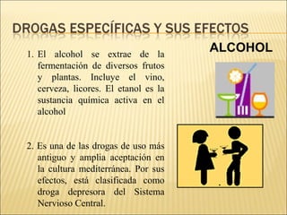  
ALCOHOL1. El alcohol se extrae de la
fermentación de diversos frutos
y plantas. Incluye el vino,
cerveza, licores. El etanol es la
sustancia química activa en el
alcohol
2. Es una de las drogas de uso más
antiguo y amplia aceptación en
la cultura mediterránea. Por sus
efectos, está clasificada como
droga depresora del Sistema
Nervioso Central.
 