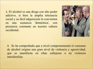 3. El alcohol es una droga con alto poder
adictivo, si bien la amplia tolerancia
social y su fácil adquisición la convierten
en una sustancia 'doméstica', con
presencia constante en nuestra cultura
occidental.
4. Se ha comprobado que a nivel comportamental el consumo
de alcohol origina una gran nivel de violencia y agresividad,
que se manifiesta en riñas callejeras o en violencia
intrafamiliar.
 