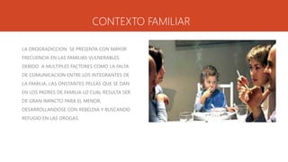CONTEXTO FAMILIAR
LA DROGRADICCION SE PRESENTA CON MAYOR
FRECUENCIA EN LAS FAMILIAS VULNERABLES
DEBIDO A MULTIPLES FACTORES COMO LA FALTA
DE COMUNICACION ENTRE LOS INTEGRANTES DE
LA FAMILIA, LAS ONSTANTES PELEAS QUE SE DAN
EN LOS PADRES DE FAMILIA LO CUAL RESULTA SER
DE GRAN IMPACTO PARA EL MENOR,
DESARROLLANDOSE CON REBELDIA Y BUSCANDO
REFUGIO EN LAS DROGAS.
 