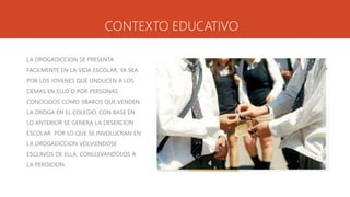 CONTEXTO EDUCATIVO
LA DROGADICCION SE PRESENTA
FACILMENTE EN LA VIDA ESCOLAR, YA SEA
POR LOS JOVENES QUE UNDUCEN A LOS
DEMAS EN ELLO O POR PERSONAS
CONOCIDOS COMO JIBAROS QUE VENDEN
LA DROGA EN EL COLEGIO, CON BASE EN
LO ANTERIOR SE GENERA LA DESERCION
ESCOLAR POR LO QUE SE INVOLUCRAN EN
LA DROGADICCION VOLVIENDOSE
ESCLAVOS DE ELLA, CONLLEVANDOLOS A
LA PERDICION.
 