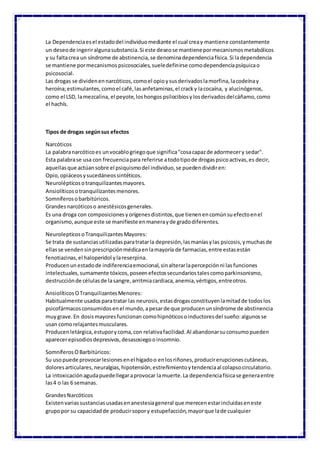 La Dependenciaesel estadodel individuomediante el cual creay mantiene constantemente
un deseode ingeriralgunasubstancia.Si este deseose mantienepormecanismosmetabólicos
y su faltacrea un síndrome de abstinencia,se denominadependenciafísica.Si ladependencia
se mantiene pormecanismospsicosociales,sueledefinirse comodependenciapsíquicao
psicosocial.
Las drogas se dividenennarcóticos,comoel opioysusderivadoslamorfina,lacodeínay
heroína;estimulantes,comoel café,lasanfetaminas,el cracky lacocaína, y alucinógenos,
como el LSD, lamezcalina, el peyote,loshongospsilocibiosylosderivadosdelcáñamo,como
el hachís.
Tipos de drogas segúnsus efectos
Narcóticos
La palabranarcóticoes unvocablogriegoque significa"cosacapazde adormecery sedar".
Esta palabrase usa con frecuenciapara referirse atodotipode drogaspsicoactivas,es decir,
aquellasque actúansobre el psiquismodel individuo,se puedendividiren:
Opio,opiáceosysucedáneossintéticos.
Neurolépticosotranquilizantesmayores.
Ansiolíticosotranquilizantesmenores.
Somníferosobarbitúricos.
Grandesnarcóticoso anestésicosgenerales.
Es una droga con composicionesyorígenesdistintos,que tienenencomúnsuefectoenel
organismo,aunque este se manifieste enmanerayde gradodiferentes.
NeurolepticosoTranquilizantesMayores:
Se trata de sustanciasutilizadasparatratarla depresión,lasmaníasylas psicosis,ymuchasde
ellasse vendensinprescripciónmédicaenlamayoría de farmacias,entre estasestán
fenotiazinas,el haloperidol ylareserpina.
Producenun estadode indiferenciaemocional,sinalterarlapercepciónni lasfunciones
intelectuales,sumamente tóxicos,poseenefectossecundariostalescomoparkinsonismo,
destrucciónde célulasde lasangre,arritmiacardiaca,anemia,vértigos,entreotros.
AnsiolíticosOTranquilizantesMenores:
Habitualmente usadosparatratar las neurosis,estasdrogasconstituyenlamitadde todoslos
psicofármacosconsumidosenel mundo,apesarde que producenunsíndrome de abstinencia
muygrave.En dosismayoresfuncionan comohipnóticosoinductoresdel sueño:algunosse
usan comorelajantesmusculares.
Producenletárgica,estuporycoma,con relativafacilidad.Al abandonarsuconsumopueden
aparecerepisodiosdepresivos,desasosiegooinsomnio.
SomníferosOBarbitúricos:
Su usopuede provocarlesionesenel hígadoo enlosriñones,producirerupcionescutáneas,
doloresarticulares,neuralgias,hipotensión,estreñimientoytendenciaal colapsocirculatorio.
La intoxicaciónagudapuedellegaraprovocar lamuerte.La dependenciafísicase generaentre
las4 o las 6 semanas.
GrandesNarcóticos
Existenvariassustanciasusadasenanestesiageneral que merecenestarincluidaseneste
grupopor su capacidadde producirsopory estupefacción,mayorque lade cualquier
 