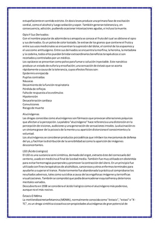 estupefacienteensentidoestricto.Endosislevesproduce unaprimarafase de excitación
cordial,comoel alcohol y luegosedaciónysopor.Tambiéngenerantoleranciay,en
consecuencia,adicción,pudiendoocasionarintoxicacionesagudas,e inclusolamuerte.
OpioY Sus Derivados:
Con el nombre popularde adormideraoamapolase conoce el frutodel cual se obtiene el opio
y susderivados.Esun polvode colortostado.Se extrae de losgranos que contiene el frutoy
entre sususosmedicinalesse encuentranlasupresióndel dolor,el control de losespasmosy
el usocomo antitusígeno.Entre susderivadosse encuentralamorfina,laheroína,lametadona
y la codeína,todosellospuedenbrindarextraordinariosbeneficiosterapéuticossi son
recetadosycontroladospor un médico.
Los opiáceosse presentancomopolvoparafumaro solucióninyectable.Este narcótico
produce un estadode euforiayensoñación;unasensaciónde éxtasisque se acorta
rápidamente acausa de la tolerancia,cuyosefectosfísicosson:
Epidermisenrojecida
Pupilascontraídas
Náuseas
Decaimientode lafunciónrespiratoria
Pérdidade reflejos
Faltade respuestaalosestímulos
Hipotensión
Desaceleracióncardíaca
Convulsiones
Riesgode muerte
Alucinógenas
Las drogas conocidascomoalucinógenossonfármacosque provocanalteracionespsíquicas
que afectana la percepción.Lapalabra"alucinógeno"hace referenciaaunadistorsiónenla
percepciónde visiones,audicionesyunageneraciónde sensacionesirreales.Laalucinaciónes
un síntomagrave de la psicosisde lamente ysu aparicióndistorsionael conocimientoyla
voluntad.
Los alucinógenosse consideranproductospsicodélicosque inhibenlosmecanismosde defensa
del yo,y facilitanladistribuciónde lasensibilidadasícomola apariciónde imágenes
desconcertantes.
LSD (ÁcidoLisérgico)
El LSD esuna sustanciasemi sintética,derivadodel ergot,extractoéste del cornezuelodel
centeno,usadoenmedicinaal final de laedadmedia.Tambiénfue muyutilizadoenobstetricia
para evitarhemorragiaspuerperalesypromoverlacontraccióndel útero.Enunprincipiofue
utilizadoconfinesterapéuticosde alcohólicos,cancerososyotrosenfermosterminalespara
ayudarlesasuperarel trance. Posteriormente fueabandonadalaprácticaal comprobarse los
resultados adversos,talescomosuicidiosacausa de lasengañosasimágenesyterroríficas
visualizaciones.Tambiénse comprobóque podíadesencadenaresquizofreniaydeterioros
mentalesvariados.
Descubiertoen1938 se considerael ácidolisérgicocomoel alucinógenomáspoderoso,
aunque noel más nocivo.
ÉxtasisO Mdma
La metilendioximetanfetamina(MDMA),normalmente conocidacomo"éxtasis","ectasi"o"X-
TC", esun droga sintéticasicoactivaconpropiedadesalucinógenasde granpotencial de
 