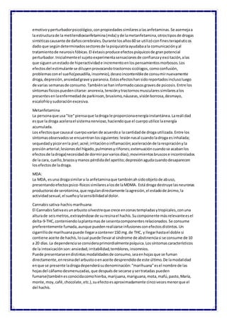 emotivoyperturbadorpsicológico,conpropiedadessimilaresalasanfetaminas.Se asemejaa
la estructurade la metilendioxianfetamina(mda) yde lametanfetamina,otrostiposde drogas
sintéticascausante de dañoscerebrales.Durante losaños60 se utilizóconfinesterapéuticos
dado que segúndeterminadossectoresde lapsiquiatríaayudabaala comunicaciónyal
tratamientode neurosisfóbicas.El éxtasisproduce efectospsíquicosde granpotencial
perturbador.Inicialmenteel sujetoexperimentasensacionesde confianzayexcitación,alas
que siguenunestadode hiperactividade incrementoenlospensamientosmorbosos.Los
efectosdel estimulante se diluyenprovocandotrastornossicólogos,comoconfusión,
problemasconel sueño(pesadilla,insomnio),deseoinconteniblede consumirnuevamente
droga,depresión,ansiedadgrave yparanoia.Estosefectoshansidoreportadosinclusoluego
de varias semanasde consumo.Tambiénse haninformadocasosgravesde psicosis.Entre los
síntomasfísicospuedencitarse:anorexia,tensiónytrastornosmuscularessimilaresalos
presentesenlaenfermedadde parkinson,bruxismo,náuseas,visiónborrosa,desmayo,
escalofríoysudoraciónexcesiva.
Metanfetamina
La personaque usa"Ice"piensaque ladroga le proporcionaenergíainstantánea.Larealidad
esque la droga acelerael sistemanervioso,haciendoque el cuerpoutilice laenergía
acumulada.
Los efectosque causaal cuerpovarían de acuerdoa la cantidadde droga utilizada.Entre los
síntomasobservadosse encuentranlossiguientes:lesiónnasal cuandoladroga esinhalada;
sequedadypicorenla piel;acné;irritaciónoinflamación;aceleraciónde larespiraciónyla
presiónarterial;lesionesdel hígado,pulmonesyriñones;extenuacióncuandose acabanlos
efectosde ladroga(necesidadde dormirporvariosdías);movimientosbruscose incontrolados
de la cara, cuello,brazosymanos pérdidadel apetito;depresiónagudacuandodesaparecen
losefectosde ladroga.
MDA:
La MDA, esuna drogasimilara la anfetaminaque tambiénahsidoobjetode abuso,
presentandoefectospsico-físicossimilaresalosde laMDMA. Está droga destruye lasneuronas
productorasde serotonina,que regulandirectamente laagresión,el estadode ánimo,la
actividadsexual,el sueñoylasensibilidadal dolor.
Cannabis sativa-hachis-marihuana:
El CannabisSativaesunarbusto silvestreque crece enzonastempladasytropicales,conuna
alturade seismetros,extrayéndose de suresinael hachís.Sucomponente másrelevanteesel
delta-9-THC,conteniendolaplantamasde sesentacomponentesrelacionados.Se consume
preferentemente fumada,aunque puedenrealizarse infusionesconefectosdistintos.Un
cigarrillode marihuanapuede llegaracontener150 mg.de THC, y llegarhastael doble si
contiene aceite de hachís,locual puede llevaral síndrome de abstinenciasi se consume de 10
a 20 días.La dependenciase consideraprimordialmentepsíquica.Lossíntomascaracterísticos
de la intoxicaciónson:ansiedad,irritabilidad,temblores,insomnios.
Puede presentarseendistintas modalidadesde consumo,seaenhojasque se fuman
directamente,enresinadel arbustooenaceite desprendidode este último.De lamodalidad
enque se presente ladrogadependerásudenominación:"marihuana"esel nombre de las
hojasdel cáñamodesmenuzadas,que despuésde secarse ysertratadas pueden
fumarse(tambiénesconocidacomohierba,marijuana,mariguana,mota,mafú,pasto,María,
monte,moy,café,chocolate,etc.),suefectoesaproximadamente cincovecesmenorque el
del hachís.
 