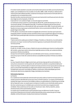 El nombre hachís (tambiénconocidocomohashis) derivade losterriblesasesinos(hashiscins)
árabes,que combatieranenlascruzadas enlosaños 1090 y 1256. El hachís se obtiene de la
inflorescenciadel cáñamohembra,sustanciaresinosaque se presentaenformade láminas
compactas con uncaracterístico olor.
Durante losaños sesentacomienzael consumocasi masivode lamarihuanaasícomo de otras
alucinógenascomoel peyote,el LSD,etc.
A pesarde ser una sustanciailegal,suconsumosigue enaumento.
La marihuanacomúncontiene unpromediode 3% de THC, pudiendoalcanzarel 5,5%. La
resinatiene desde 7,5%llegandohasta24%. El hachís(resinagomosade lasfloresde las
plantashembras) tiene unpromediode 3.6%,peropuede atener28%. El aceite de hachís, un
líquidoresinosoyespesoque se destiladel hachís,tieneunpromediode 16% de THC, pero
puede llegaratener43%.
El THC afecta a lascélulasdel cerebroencargadasde lamemoria.Esohace que lapersona
tengadificultadenrecordareventosrecientes(comoloque sucedióhace algunosminutos),y
hace difícil que puedaaprendermientrasse encuentrabajolainfluenciade ladroga.
Estimulantes
Tradicionalmente usadosparacombatirlafatiga,el hambre y el desánimo,losestimulantes
provocanuna mayor resistenciafísicatransitoriagraciasa laactivacióndirectadel sistema
nerviosocentral.
Estimulantesvegetales:
El café,té,el mate,la cola,el caco, el betel yla coca son plantasque crecenenmuchaspartes
del mundo,a pesarque suelenconsumirse repetidasvecesenel día,sonsustanciastóxicas
que poseenefectossecundarios.
Aunque losestimulantesvegetalessonconsideradoscomoinocuos,convienemoderarsu
consumoya que se trata de sustanciastóxicassusceptiblesde producirefectossecundarios
nocivos.
Coca
La coca, hojadel arbustoindígenaamericano,pertenece al grupode losestimulantes.Su
consumoesancestral enciertaspartesde Latinoamérica,donde esunaprácticahabitual el
mascar las hojas.Suefectosobre el sistemanerviosocentral esmenorque losde lacocaína. La
coca es consumidamascándolaconalgúnpolvoalcalinocomocenizasocal.Tambiénes
fumadatanto solacomo mezcladacontabaco y marihuana.Estácomprobadoque tiene
síntomasde abstinencia,depresión,fatiga,toxicidadyalucinaciones.
EstimulantesQuimicos
La Cocaína
Es un poderosoestimulantede cortaduraciónque actúa sobre el sistemanerviosocentral.La
cocaína proviene delárbol de lacoca que crece enAméricadel Sur.La cocaína (clorhidratode
cocaína) de mayor consumoenlosestadosunidosesunpolvoblancoy cristalinoque se extrae
de las hojasde la coca. La cocaína que se compraen lacalle esuna mezclade cocaína pura y
de otras sustanciasque se le añadenpara aumentarlasexistenciasylasgananciasdel
vendedor.Estassustanciasconlascualesse mezclason:talco. Harina,laxantes,azúcar,
anestesialocal yotrosestimulantesypolvos.
La cocaína que se puede fumaresprecisamente laque se obtieneenlacalle,laque se
convierte enbase puraal eliminar lasal de hidrocloridoyotrassustanciasque se la haya
añadido.laÚnica formade introducirlaal sistemaesfumándola.
 