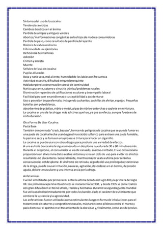 Síntomasdel usode la cocaína:
Tendenciassuicidas
Cambiosdrásticosenel ánimo
Perdidade amigosyantiguosvalores
Abortos/malformacionescongénitasenloshijosde madresconsumidoras
Perdidade peso,comoresultadode perdidadel apetito
Doloresde cabezacrónicos
Enfermedadesrespiratorias
Deficienciade vitaminas
Adicción
Crimenyarresto
Muerte
Señalesdel usode cocaína:
Pupilasdilatadas
Boca y nariz seca,mal aliento,humedadde loslabiosconfrecuencia
Actividadexcesiva,dificultadenquedarse quieto
Habladorperola conversacióncarece de continuidad
Narizsupurante,catarroo sinusitiscrónica/problemasnasales
Disminuciónrepentinade calificacionesescolaresydesempeñolaboral
Facilidadparacaer enproblemasosusceptibilidadaaccidentarse
Uso o posesiónde parafernalia,incluyendocucharitas,cuchillasde afeitar,espejos.Pequeñas
botellasconpolvoblanco,
absorbentesde plástico,vidrioometal,pipasde vidrioyantorchasosoplete enminiatura.
La cocaína esuna de lasdrogas másadictivasque hay,ya que su efecto,aunque fuerteesde
corta duración.
Otra Forma De Usar Cocaína:
Pasta Base
Tambiéndenominado"crack,bazuco",formamás peligrosade cocaínaque se puede fumares
una pasta de cocaína hecha usandogasolinaoácidosulfúricoparaextraerunapasta fumable,
la pastase secay se fumaenuna pipao se triturapara hacer un cigarrillo.
La cocaína se puede usarcon otras drogas para produciruna variedadde efectos.
A una euforiade cocaína le sigue amenudoundesplome que durade 30 a 60 minutosomás.
Durante el desplome,el consumidorse siente cansado,ansiosoe irritado.El usode la cocaína
proporcionaunalivioinmediatoaestossíntomasy crea unciclode usopara evitarlosefectos
resultantesnoplacenteros.Generalmente,mientrasmayorsealaeuforiapeorseránlas
consecuenciasdel desplome.El síndrome de retirada,seguidodel usoprolongadoy extensivo
de la droga, puede causarirritación,nauseas,agitación,desordenesenel dormir,depresión
aguda,doloresmuscularesyunaintensaansiaporla droga.
Anfetaminas
Fueronsintetizadasporprimeravezentre laúltimadécadadel sigloXIXylaprimeradel siglo
XX.Los primerosexperimentosclínicosse iniciaronhacía1930, y desde 1935 se comercializó
con gran difusiónenel ReinoUnido,FranciayAlemania.Durante lasegundaguerramundial
fue utilizadaindiscriminadamente portodoslosbandosdadoel carácter de euforizante que
contiene lasustanciayla agresividad.
Las anfetaminasfueronutilizadascomoestimulantesluegoenformade inhalacionesparael
tratamientode catarros y congestionesnasales,mástarde comopíldorascontra el mareoy
para disminuirel apetitoenel tratamientode laobesidady,finalmente,comoantidepresivo.
 