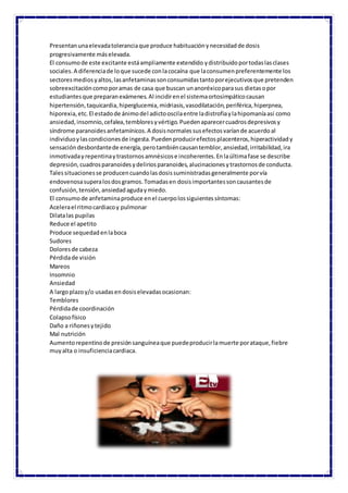 Presentanunaelevadatoleranciaque produce habituaciónynecesidadde dosis
progresivamente máselevada.
El consumode este excitante estáampliamente extendido ydistribuidoportodaslasclases
sociales.A diferenciade loque sucede conlacocaína que laconsumenpreferentemente los
sectoresmediosyaltos,lasanfetaminassonconsumidastantoporejecutivosque pretenden
sobreexcitacióncomoporamas de casa que buscan unanoréxicoparasus dietasopor
estudiantesque preparanexámenes.Al incidirenel sistemaortosimpáticocausan
hipertensión,taquicardia,hiperglucemia,midriasis,vasodilatación,periférica,hiperpnea,
hiporexia,etc.El estadode ánimodel adictooscilaentre ladistrofiaylahipomaníaasí como
ansiedad,insomnio,cefalea,tembloresyvértigo.Puedenaparecercuadrosdepresivosy
síndrome paranoidesanfetamínicos.A dosisnormalessusefectosvaríande acuerdoal
individuoylascondicionesde ingesta.Puedenproducirefectosplacenteros,hiperactividady
sensacióndesbordantede energía,perotambiéncausantemblor,ansiedad,irritabilidad,ira
inmotivadayrepentinaytrastornosamnésicose incoherentes.Enlaúltimafase se describe
depresión,cuadrosparanoidesydeliriosparanoides,alucinacionesytrastornosde conducta.
Talessituacionesse producencuandolasdosissuministradasgeneralmente porvía
endovenosasuperalosdosgramos.Tomadasen dosisimportantessoncausantesde
confusión,tensión,ansiedadagudaymiedo.
El consumode anfetaminaproduce enel cuerpolossiguientessíntomas:
Acelerael ritmocardiacoy pulmonar
Dilatalas pupilas
Reduce el apetito
Produce sequedadenlaboca
Sudores
Doloresde cabeza
Pérdidade visión
Mareos
Insomnio
Ansiedad
A largoplazoy/o usadasendosiselevadasocasionan:
Temblores
Pérdidade coordinación
Colapsofísico
Daño a riñonesytejido
Mal nutrición
Aumentorepentinode presiónsanguíneaque puedeproducirlamuerte porataque,fiebre
muyalta o insuficienciacardiaca.
 