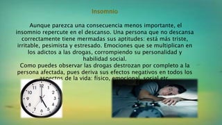 Insomnio
Aunque parezca una consecuencia menos importante, el
insomnio repercute en el descanso. Una persona que no descansa
correctamente tiene mermadas sus aptitudes: está más triste,
irritable, pesimista y estresado. Emociones que se multiplican en
los adictos a las drogas, corrompiendo su personalidad y
habilidad social.
Como puedes observar las drogas destrozan por completo a la
persona afectada, pues deriva sus efectos negativos en todos los
aspectos de la vida: físico, emocional, social etc.
 