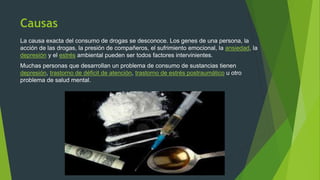 Causas
La causa exacta del consumo de drogas se desconoce. Los genes de una persona, la
acción de las drogas, la presión de compañeros, el sufrimiento emocional, la ansiedad, la
depresión y el estrés ambiental pueden ser todos factores intervinientes.
Muchas personas que desarrollan un problema de consumo de sustancias tienen
depresión, trastorno de déficit de atención, trastorno de estrés postraumático u otro
problema de salud mental.
 