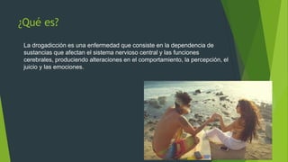 ¿Qué es?
La drogadicción es una enfermedad que consiste en la dependencia de
sustancias que afectan el sistema nervioso central y las funciones
cerebrales, produciendo alteraciones en el comportamiento, la percepción, el
juicio y las emociones.
 