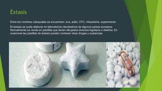 Éxtasis
Entre los nombres coloquiales se encuentran: eva, adán, XTC, mitsubishis, supermanes.
El éxtasis se suele elaborar en laboratorios clandestinos de algunos países europeos.
Normalmente se vende en pastillas que tienen dibujados diversos logotipos o diseños. En
ocasiones las pastillas de éxtasis pueden contener otras drogas y sustancias.
 