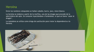 Heroína
Entre los nombres coloquiales se hallan caballo, burro, jaco, nieve blanca.
La heroína se elabora a partir de la morfina, una de las drogas que procede de la
adormidera del opio. Se consume inyectándose o fumándose, lo que se llama ‘cazar al
dragón’.
La metadona se utiliza como droga de sustitución para tratar la dependencia a la
heroína.
 
