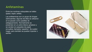 Anfetaminas
Entre los nombres coloquiales se hallan
speed, espid, anfeta.
Las anfetaminas son un grupo de drogas
estimulantes; algunas de ellas se utilizaron
en el pasado como pastillas de
adelgazamiento. Normalmente se
presentan en un polvo blanco grisáceo y
se venden en paquetes de papel
envueltos, llamados ‘papelina’. Se suelen
tragar, pero también se pueden inyectar o
esnifar.
 