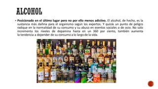 ▪ Posicionado en el último lugar pero no por ello menos adictivo. El alcohol, de hecho, es la
sustancia más dañina para el organismo según los expertos. Y quizás un punto de peligro
radique en la normalidad de su consumo y su abuso en eventos sociales o de ocio. No solo
incrementa los niveles de dopamina hasta en un 360 por ciento, también aumenta
la tendencia a depender de su consumo a lo largo de la vida.
 