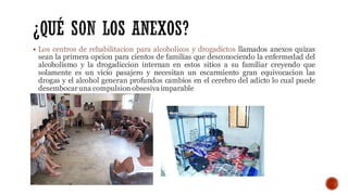 ▪ Los centros de rehabilitacion para alcoholicos y drogadictos llamados anexos quizas
sean la primera opcion para cientos de familias que desconociendo la enfermedad del
alcoholismo y la drogadiccion internan en estos sitios a su familiar creyendo que
solamente es un vicio pasajero y necesitan un escarmiento gran equivocacion las
drogas y el alcohol generan profundos cambios en el cerebro del adicto lo cual puede
desembocaruna compulsion obsesiva imparable
 