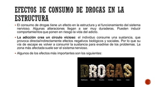 ▪ El consumo de drogas tiene un efecto en la estructura y el funcionamiento del sistema
nervioso. Algunas alteraciones llegan a ser muy duraderas. Pueden inducir
comportamientos que ponen en riesgo la vida del adicto.
▪ La adicción crea un círculo vicioso: el individuo consume una sustancia, que
provoca directa/indirectamente efectos negativos biológicos y sociales. Por lo que su
vía de escape es volver a consumir la sustancia para evadirse de los problemas. La
zona más afectada suele ser el sistema nervioso.
▪ Algunos de los efectos más importantes son los siguientes:
 