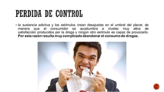 ▪ la sustancia adictiva y los estímulos crean desajustes en el umbral del placer, de
manera que el consumidor se acostumbra a niveles muy altos de
satisfacción producidos por la droga y ningún otro estímulo es capaz de provocarlo.
Por esta razón resulta muycomplicado abandonar el consumo de drogas.
 