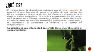 ▪ El camino hacia la drogadicción comienza con el acto voluntario de
consumir drogas. Pero con el tiempo la capacidad de una persona para
decidir no consumir drogas se debilita. La búsqueda y el consumo de la
droga se vuelven compulsivos. Esto se debe mayormente a los efectos que
tiene la exposición a la droga durante largo tiempo en la función cerebral.
La adicción afecta las zonas del cerebro que participan en la motivación y
la recompensa, el aprendizaje, la memoria y el control del
comportamiento.
▪ La adicción es una enfermedad que afecta tanto el cerebro como el
comportamiento.
 