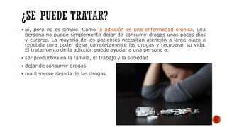 ▪ Sí, pero no es simple. Como la adicción es una enfermedad crónica, una
persona no puede simplemente dejar de consumir drogas unos pocos días
y curarse. La mayoría de los pacientes necesitan atención a largo plazo o
repetida para poder dejar completamente las drogas y recuperar su vida.
El tratamiento de la adicción puede ayudar a una persona a:
▪ ser productiva en la familia, el trabajo y la sociedad
▪ dejar de consumir drogas
▪ mantenerse alejada de las drogas
 