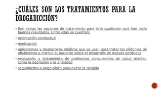 ▪ Son varias las opciones de tratamiento para la drogadicción que han dado
buenos resultados. Entre ellas se cuentan:
▪ orientación conductual
▪ medicación
▪ aplicaciones y dispositivos médicos que se usan para tratar los síntomas de
abstinencia o instruir al paciente sobre el desarrollo de nuevas aptitudes
▪ evaluación y tratamiento de problemas concurrentes de salud mental,
como la depresión y la ansiedad
▪ seguimiento a largo plazo para evitar la recaída
 