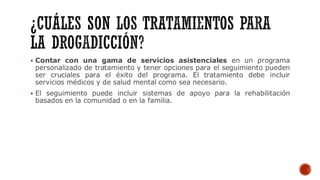▪ Contar con una gama de servicios asistenciales en un programa
personalizado de tratamiento y tener opciones para el seguimiento pueden
ser cruciales para el éxito del programa. El tratamiento debe incluir
servicios médicos y de salud mental como sea necesario.
▪ El seguimiento puede incluir sistemas de apoyo para la rehabilitación
basados en la comunidad o en la familia.
 