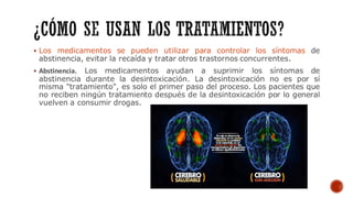 ▪ Los medicamentos se pueden utilizar para controlar los síntomas de
abstinencia, evitar la recaída y tratar otros trastornos concurrentes.
▪ Abstinencia. Los medicamentos ayudan a suprimir los síntomas de
abstinencia durante la desintoxicación. La desintoxicación no es por sí
misma "tratamiento", es solo el primer paso del proceso. Los pacientes que
no reciben ningún tratamiento después de la desintoxicación por lo general
vuelven a consumir drogas.
 