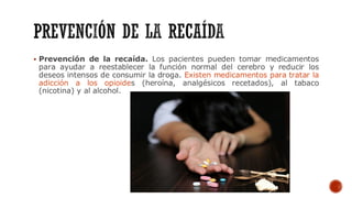 ▪ Prevención de la recaída. Los pacientes pueden tomar medicamentos
para ayudar a reestablecer la función normal del cerebro y reducir los
deseos intensos de consumir la droga. Existen medicamentos para tratar la
adicción a los opioides (heroína, analgésicos recetados), al tabaco
(nicotina) y al alcohol.
 