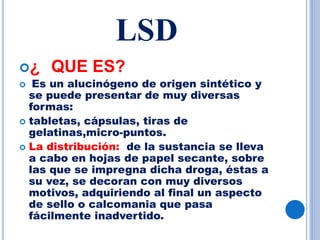 LSD
¿ QUE ES?
 Es un alucinógeno de origen sintético y
se puede presentar de muy diversas
formas:
 tabletas, cápsulas, tiras de
gelatinas,micro-puntos.
 La distribución: de la sustancia se lleva
a cabo en hojas de papel secante, sobre
las que se impregna dicha droga, éstas a
su vez, se decoran con muy diversos
motivos, adquiriendo al final un aspecto
de sello o calcomania que pasa
fácilmente inadvertido.
 