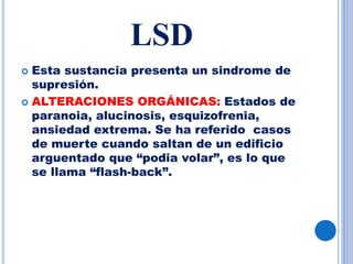 LSD
 Esta sustancia presenta un sindrome de
supresión.
 ALTERACIONES ORGÁNICAS: Estados de
paranoia, alucinosis, esquizofrenia,
ansiedad extrema. Se ha referido casos
de muerte cuando saltan de un edificio
arguentado que “podia volar”, es lo que
se llama “flash-back”.
 