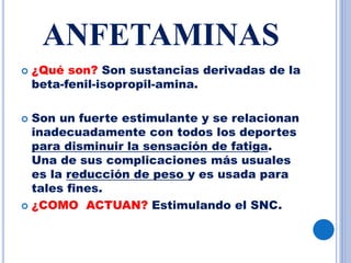 ANFETAMINAS
 ¿Qué son? Son sustancias derivadas de la
beta-fenil-isopropil-amina.
 Son un fuerte estimulante y se relacionan
inadecuadamente con todos los deportes
para disminuir la sensación de fatiga.
Una de sus complicaciones más usuales
es la reducción de peso y es usada para
tales fines.
 ¿COMO ACTUAN? Estimulando el SNC.
 