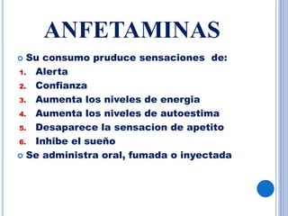 ANFETAMINAS
 Su consumo pruduce sensaciones de:
1. Alerta
2. Confianza
3. Aumenta los niveles de energia
4. Aumenta los niveles de autoestima
5. Desaparece la sensacion de apetito
6. Inhibe el sueño
 Se administra oral, fumada o inyectada.
 