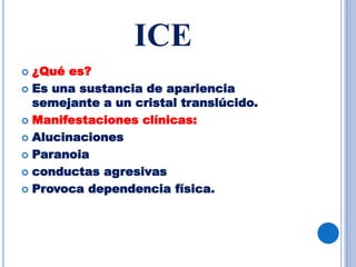 ICE
 ¿Qué es?
 Es una sustancia de apariencia
semejante a un cristal translúcido.
 Manifestaciones clínicas:
 Alucinaciones
 Paranoia
 conductas agresivas
 Provoca dependencia física.
 
