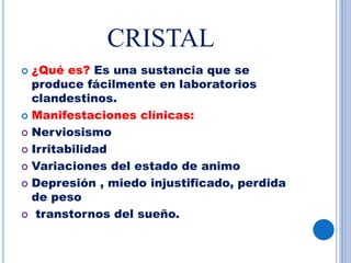 CRISTAL
 ¿Qué es? Es una sustancia que se
produce fácilmente en laboratorios
clandestinos.
 Manifestaciones clínicas:
 Nerviosismo
 Irritabilidad
 Variaciones del estado de animo
 Depresión , miedo injustificado, perdida
de peso
 transtornos del sueño.
 