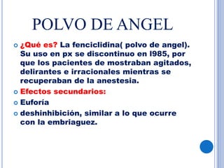 POLVO DE ANGEL
 ¿Qué es? La fenciclidina( polvo de angel).
Su uso en px se discontinuo en l985, por
que los pacientes de mostraban agitados,
delirantes e irracionales mientras se
recuperaban de la anestesia.
 Efectos secundarios:
 Euforía
 deshinhibición, similar a lo que ocurre
con la embriaguez.
 