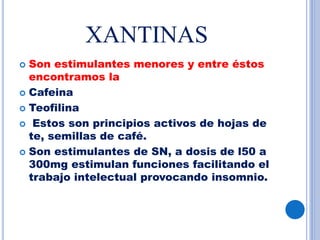 XANTINAS
 Son estimulantes menores y entre éstos
encontramos la
 Cafeina
 Teofilina
 Estos son principios activos de hojas de
te, semillas de café.
 Son estimulantes de SN, a dosis de l50 a
300mg estimulan funciones facilitando el
trabajo intelectual provocando insomnio.
 