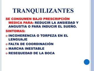 TRANQUILIZANTES
SE CONSUMEN BAJO PRESCRIPCIÓN
MEDICA PARA: REDUCIR LA ANSIEDAD Y
ANGUSTIA O PARA INDUCIR EL SUEÑO.
SINTOMAS:
 INCOHERENCIA O TORPEZA EN EL
LENGUAJE
 FALTA DE COORDINACIÓN
 MARCHA INESTABLE
 RESEQUEDAD DE LA BOCA
 
