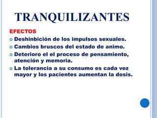 TRANQUILIZANTES
EFECTOS
 Deshinbición de los impulsos sexuales.
 Cambios bruscos del estado de animo.
 Deterioro el el proceso de pensamiento,
atención y memoria.
 La tolerancia a su consumo es cada vez
mayor y los pacientes aumentan la dosis.
 
